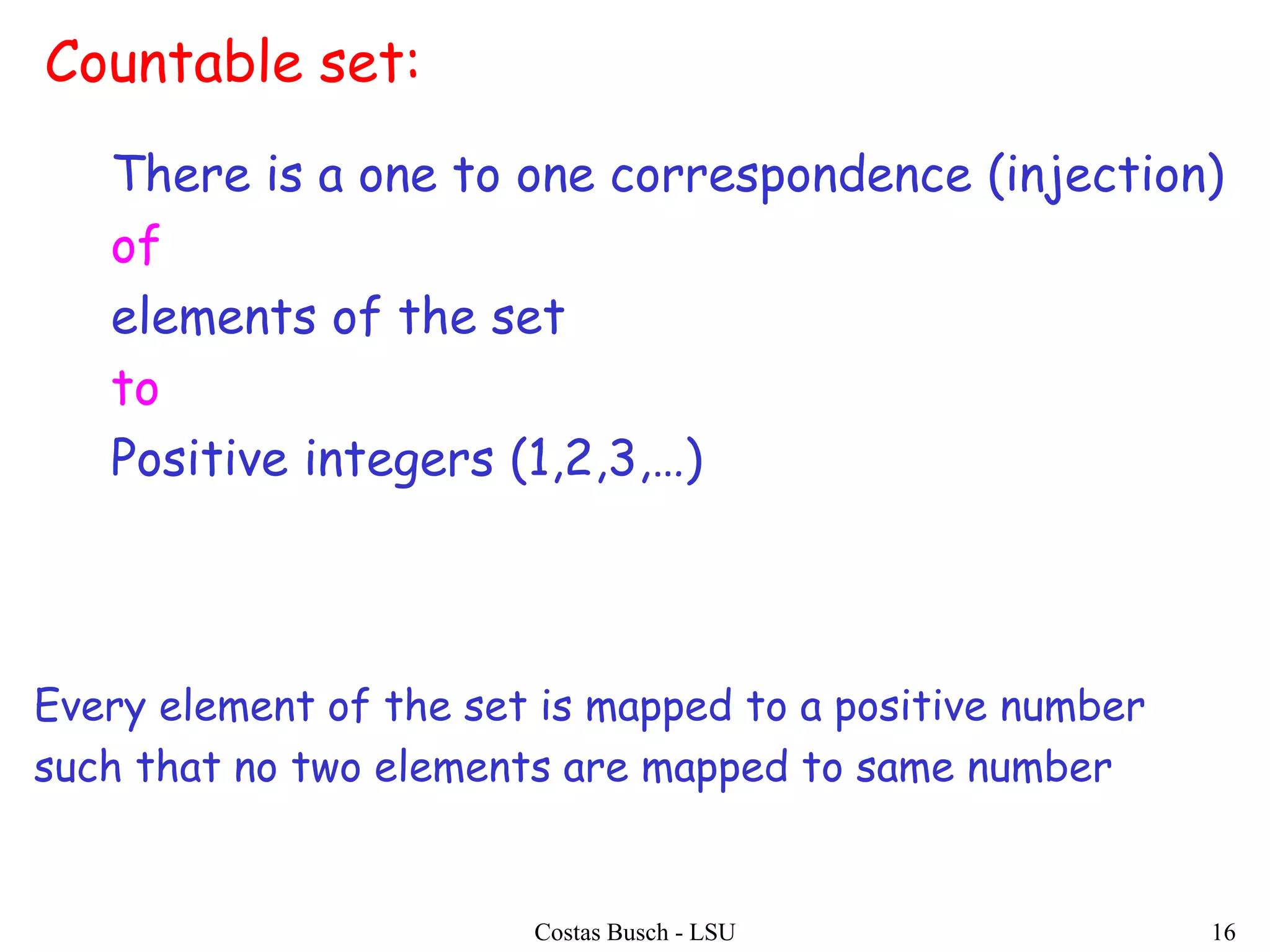 Costas Busch - LSU 16
Countable set:
There is a one to one correspondence (injection)
of
elements of the set
to
Positive integers (1,2,3,…)
Every element of the set is mapped to a positive number
such that no two elements are mapped to same number
 