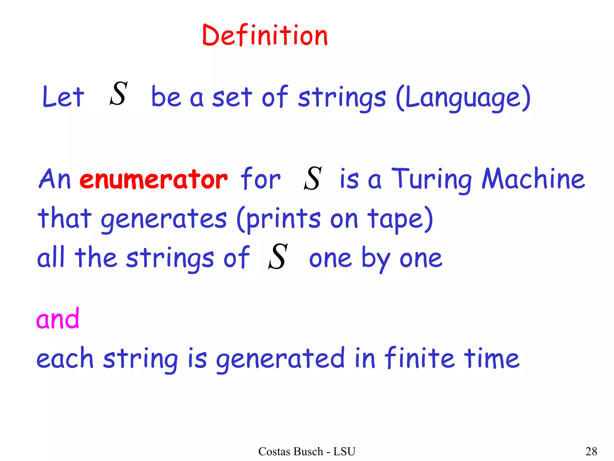 Costas Busch - LSU 28
Definition
An enumerator for is a Turing Machine
that generates (prints on tape)
all the strings of one by one
Let be a set of strings (Language)S
S
S
and
each string is generated in finite time
 