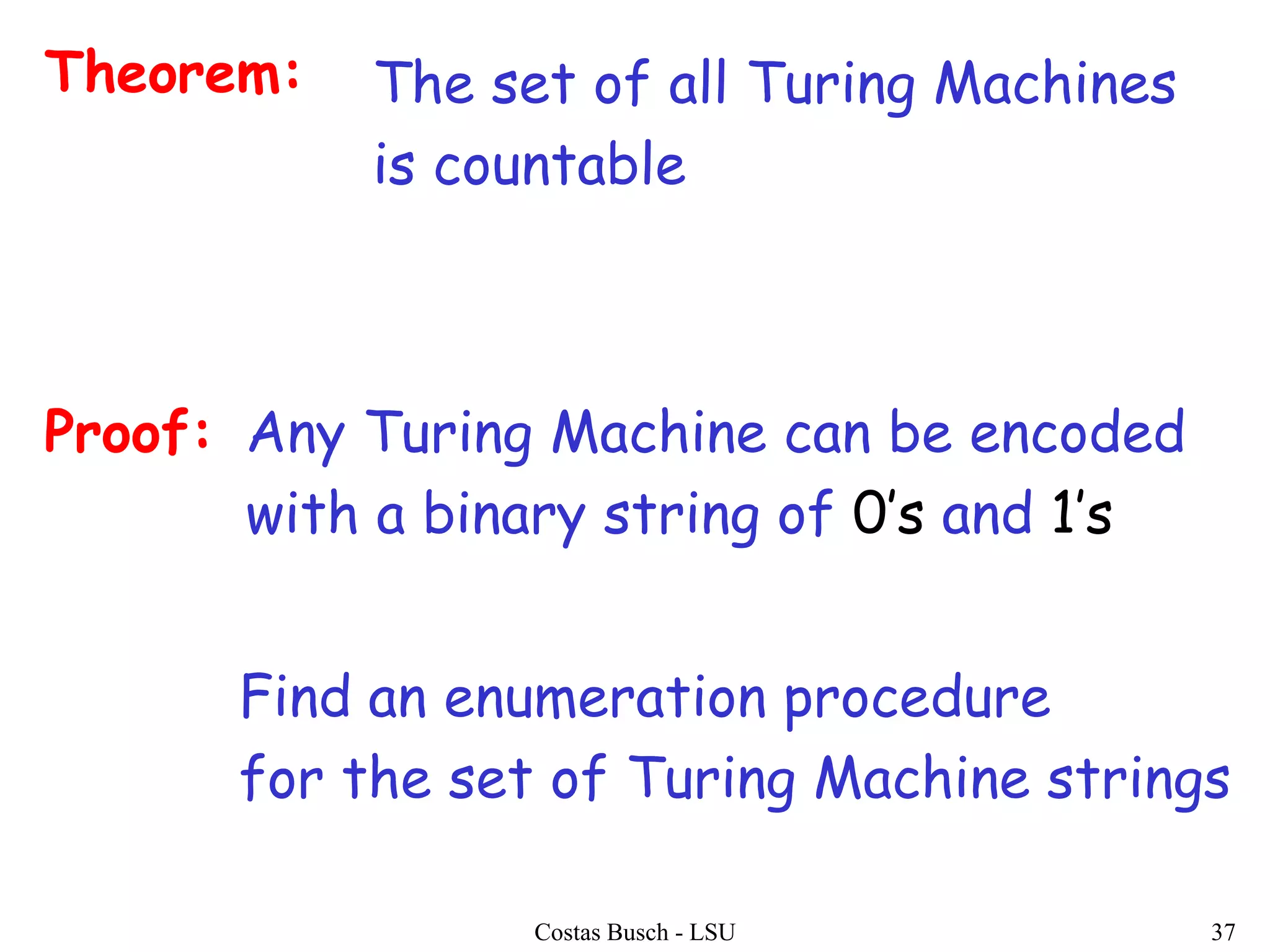 Costas Busch - LSU 37
Theorem: The set of all Turing Machines
is countable
Proof:
Find an enumeration procedure
for the set of Turing Machine strings
Any Turing Machine can be encoded
with a binary string of 0’s and 1’s
 