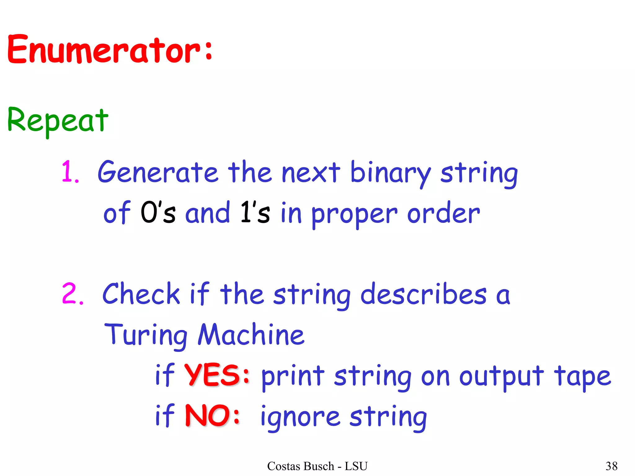 Costas Busch - LSU 38
1. Generate the next binary string
of 0’s and 1’s in proper order
2. Check if the string describes a
Turing Machine
if YES: print string on output tape
if NO: ignore string
Enumerator:
Repeat
 