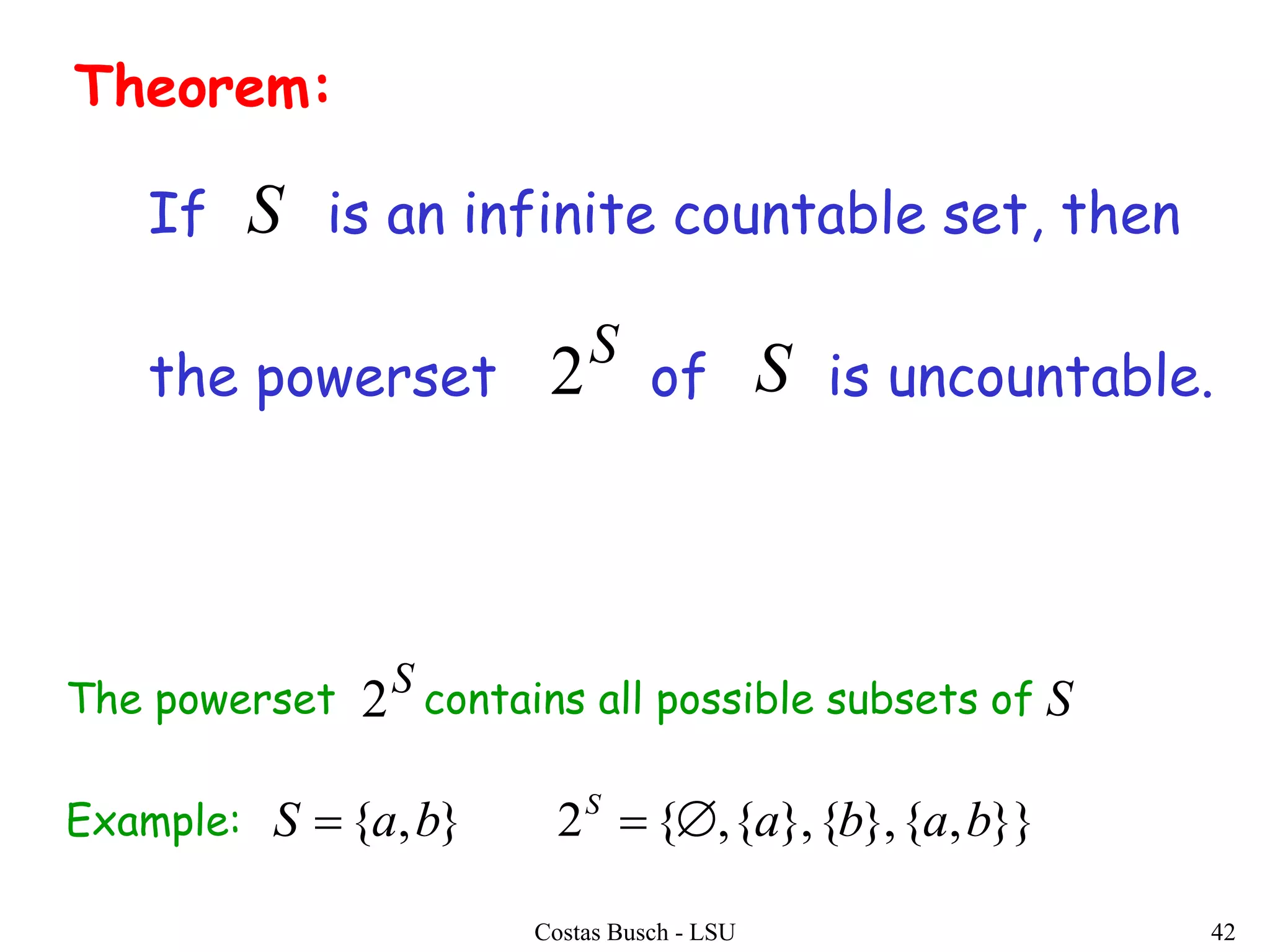 Costas Busch - LSU 42
Theorem:
If is an infinite countable set, then
the powerset of is uncountable.
S
2 S
S
The powerset contains all possible subsets of
Example:
S
2 S
}},{},{},{,{2},{ bababaS S

 