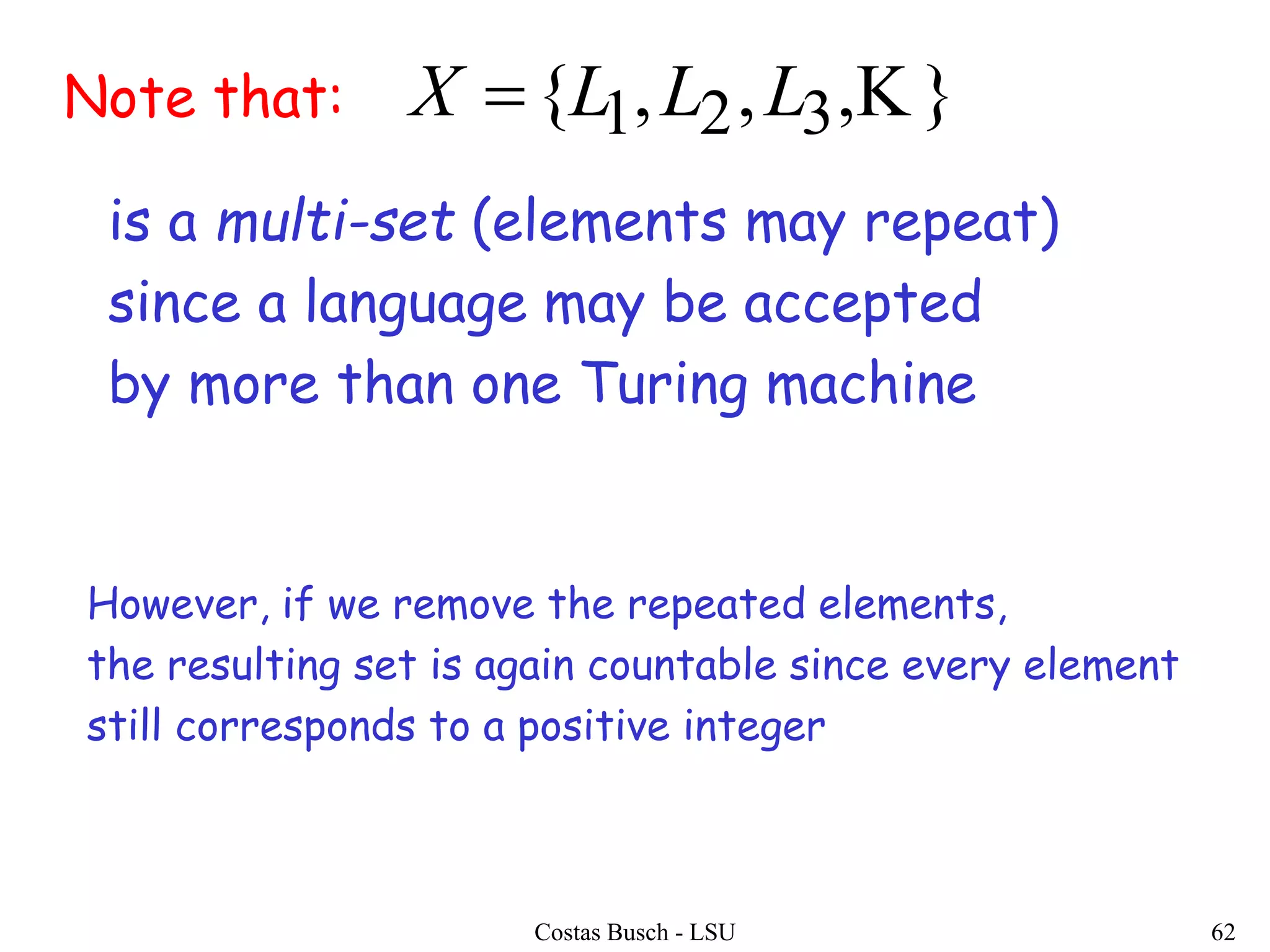 Costas Busch - LSU 62
Note that: },,,{ 321 LLLX 
is a multi-set (elements may repeat)
since a language may be accepted
by more than one Turing machine
However, if we remove the repeated elements,
the resulting set is again countable since every element
still corresponds to a positive integer
 