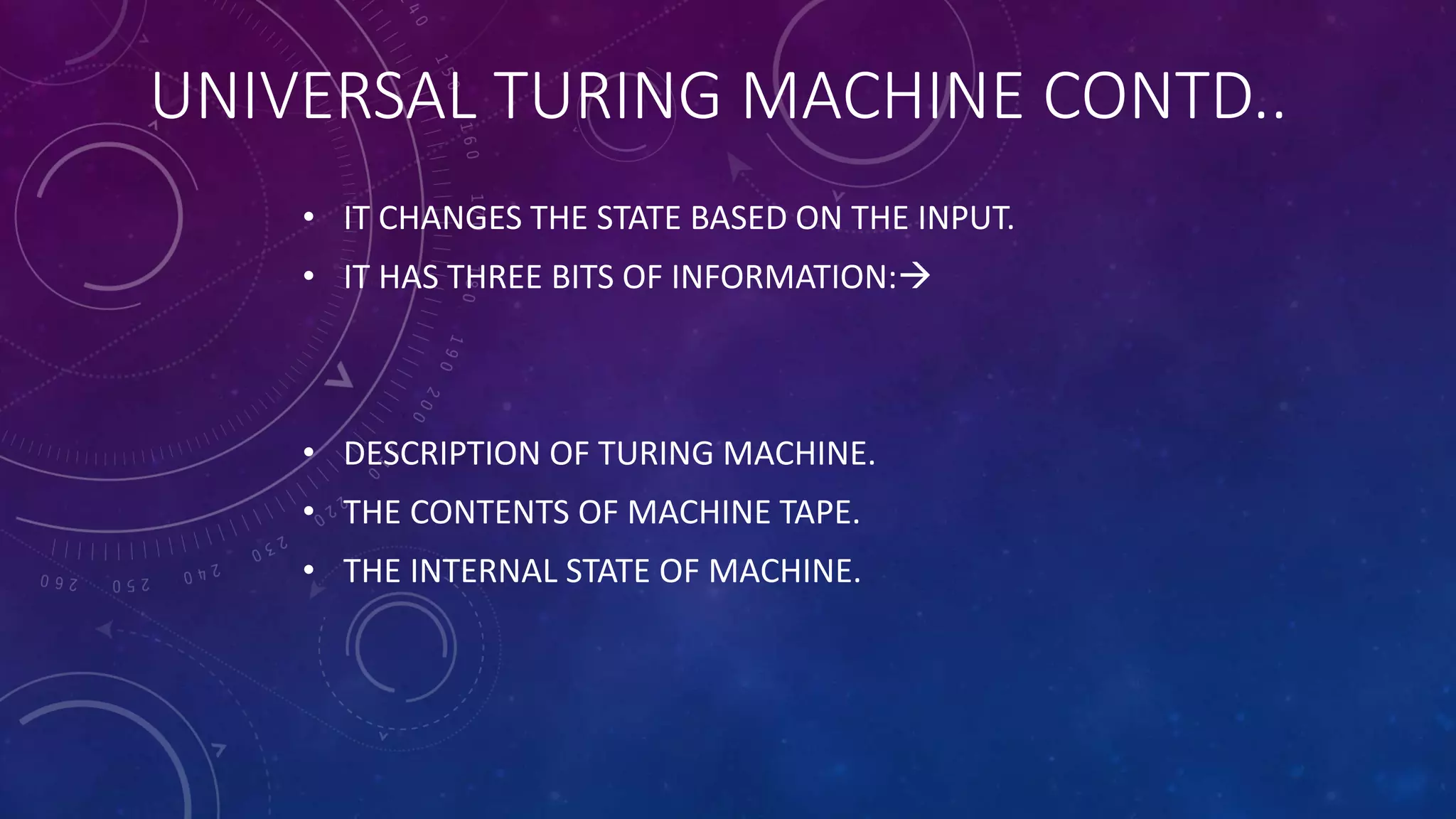 UNIVERSAL TURING MACHINE CONTD..
• IT CHANGES THE STATE BASED ON THE INPUT.
• IT HAS THREE BITS OF INFORMATION:
• DESCRIPTION OF TURING MACHINE.
• THE CONTENTS OF MACHINE TAPE.
• THE INTERNAL STATE OF MACHINE.