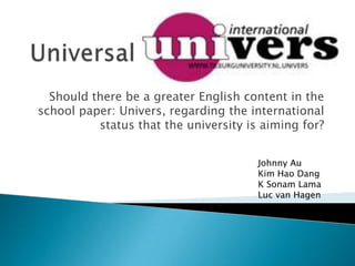 Should there be a greater English content in the
school paper: Univers, regarding the international
          status that the university is aiming for?


                                       Johnny Au
                                       Kim Hao Dang
                                       K Sonam Lama
                                       Luc van Hagen
 