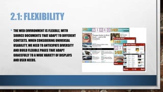 2.1: FLEXIBILITY 
• THE WEB ENVIRONMENT IS FLEXIBLE, WITH 
SOURCE DOCUMENTS THAT ADAPT TO DIFFERENT 
CONTEXTS. WHEN CONSIDERING UNIVERSAL 
USABILITY, WE NEED TO ANTICIPATE DIVERSITY 
AND BUILD FLEXIBLE PAGES THAT ADAPT 
GRACEFULLY TO A WIDE VARIETY OF DISPLAYS 
AND USER NEEDS. 
 
