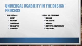 UNIVERSAL USABILITY IN THE DESIGN 
PROCESS 
• USER RESEARCH 
• SURVEYS 
• INTERVIEWS 
• FOCUS GROUPS 
• WEB ANALYTICS 
• FIELD STUDIES 
• DESIGN AND EVALUATION 
• PERSONAS 
• GOAL ANALYSIS 
• SCENARIOS 
• PROTOTYPES AND WIREFRAMES 
• USER TESTING 
 