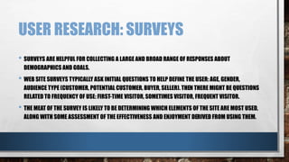 USER RESEARCH: SURVEYS 
• SURVEYS ARE HELPFUL FOR COLLECTING A LARGE AND BROAD RANGE OF RESPONSES ABOUT 
DEMOGRAPHICS AND GOALS. 
• WEB SITE SURVEYS TYPICALLY ASK INITIAL QUESTIONS TO HELP DEFINE THE USER: AGE, GENDER, 
AUDIENCE TYPE (CUSTOMER, POTENTIAL CUSTOMER, BUYER, SELLER). THEN THERE MIGHT BE QUESTIONS 
RELATED TO FREQUENCY OF USE: FIRST-TIME VISITOR, SOMETIMES VISITOR, FREQUENT VISITOR. 
• THE MEAT OF THE SURVEY IS LIKELY TO BE DETERMINING WHICH ELEMENTS OF THE SITE ARE MOST USED, 
ALONG WITH SOME ASSESSMENT OF THE EFFECTIVENESS AND ENJOYMENT DERIVED FROM USING THEM. 
 