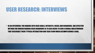 USER RESEARCH: INTERVIEWS 
• IN AN INTERVIEW, YOU INQUIRE INTO USER GOALS, INTERESTS, NEEDS, AND BEHAVIORS. ONE EFFECTIVE 
METHOD FOR UNDERSTANDING USER BEHAVIORS IS TO ASK USERS TO GIVE A VERBAL WALKTHROUGH 
THAT DESCRIBES THEIR TYPICAL INTERACTION AND TASK FLOW WHEN ACCOMPLISHING A GOAL. 
 