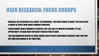 USER RESEARCH: FOCUS GROUPS 
• WHEREAS THE INTERVIEW IS ALL ABOUT THE INDIVIDUAL, THE FOCUS GROUP IS ABOUT THE COLLECTIVE-A 
GROUP OF USERS WHO SHARE COMMON CONCERNS. 
• FOCUS GROUPS HAVE A NUMBER OF BENEFITS, NOT THE LEAST OF WHICH IS ECONOMY; IT’S AN 
OPPORTUNITY TO HEAR MANY DIFFERENT PERSPECTIVES AT ONCE. 
• THE COLLABORATIVE NATURE OF FOCUS GROUPS HELPS PEOPLE CONTRIBUTE INSIGHTS THAT THEY MAY 
NOT HAVE BEEN AWARE OF ON THEIR OWN. 
 