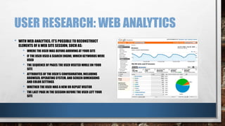 USER RESEARCH: WEB ANALYTICS 
• WITH WEB ANALYTICS, IT’S POSSIBLE TO RECONSTRUCT 
ELEMENTS OF A WEB SITE SESSION, SUCH AS: 
• WHERE THE USER WAS BEFORE ARRIVING AT YOUR SITE 
• IF THE USER USED A SEARCH ENGINE, WHICH KEYWORDS WERE 
USED 
• THE SEQUENCE OF PAGES THE USER VISITED WHILE ON YOUR 
SITE 
• ATTRIBUTES OF THE USER’S CONFIGURATION, INCLUDING 
BROWSER, OPERATING SYSTEM, AND SCREEN DIMENSIONS 
AND COLOR SETTINGS 
• WHETHER THE USER WAS A NEW OR REPEAT VISITOR 
• THE LAST PAGE IN THE SESSION BEFORE THE USER LEFT YOUR 
SITE 
 