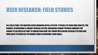 USER RESEARCH: FIELD STUDIES 
IN A FIELD STUDY, YOU OBSERVE USERS WORKING WITH A SYSTEM, TYPICALLY IN THEIR OWN CONTEXT. FOR 
EXAMPLE, IN DESIGNING A LIBRARY CATALOG SYSTEM, OBSERVING LIBRARY PATRONS NAVIGATE THE 
LIBRARY IS AN EXCELLENT WAY TO UNDERSTAND HOW THEY WORK WITH ONLINE CATALOG SYSTEMS AND 
HOW SUCH SYSTEMS HELP OR HINDER THEM IN ACHIEVING THEIR GOALS. 
 