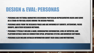 DESIGN & EVAL: PERSONAS 
• PERSONAS ARE FICTIONAL NARRATIVES DESCRIBING PARTICULAR REPRESENTATIVE USERS AND SERVE 
AS A STAND-IN FOR REAL USERS DURING THE DESIGN PROCESS. 
• PERSONAS ARISE FROM THE RESEARCH PHASE AND ARE INFORMED BY SURVEYS, INTERVIEWS, FOCUS 
GROUPS, AND OTHER RESEARCH METHODS. 
• PERSONAS TYPICALLY INCLUDE A NAME, DEMOGRAPHIC INFORMATION, LEVEL OF EXPERTISE, AND 
PLATFORM DETAILS SUCH AS CONNECTION SPEED, OPERATING SYSTEM, ANDBROWSER SOFTWARE. 
• PERSONAS ALSO INCLUDE DETAILED INFORMATION ABOUT USER GOALS AND MOTIVATIONS. 
 