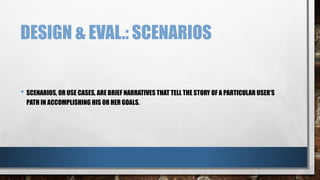 DESIGN & EVAL.: SCENARIOS 
• SCENARIOS, OR USE CASES, ARE BRIEF NARRATIVES THAT TELL THE STORY OF A PARTICULAR USER’S 
PATH IN ACCOMPLISHING HIS OR HER GOALS. 
 