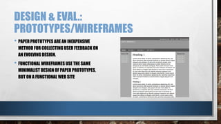 DESIGN & EVAL.: 
PROTOTYPES/WIREFRAMES 
• PAPER PROTOTYPES ARE AN INEXPENSIVE 
METHOD FOR COLLECTING USER FEEDBACK ON 
AN EVOLVING DESIGN. 
• FUNCTIONAL WIREFRAMES USE THE SAME 
MINIMALIST DESIGN OF PAPER PROTOTYPES, 
BUT ON A FUNCTIONAL WEB SITE 
 
