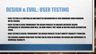 DESIGN & EVAL.: USER TESTING 
• USER TESTING IS A CONTROLLED AND DIRECTED OBSERVATION OF USER BEHAVIORS WHEN WORKING 
WITH A DESIGN. 
• USER TESTING IS USED THROUGHOUT THE DESIGN PROCESS TO EVALUATE DIFFERENT DESIGN 
APPROACHES BY OBSERVING HOW WELL, OR HOW POORLY, THEY WORK IN HELPING USERS ACCOMPLISH 
TASKS. 
• USER TESTING IS USEFUL THROUGHOUT THE DESIGN PROCESS TO HELP IDENTIFY USABILITY PROBLEMS. 
• THE LESSONS LEARNED FROM USER TESTING CAN BE USED IN REFINING THE DESIGN AND IMPROVING ITS 
UNIVERSAL USABILITY. 
