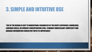 3. SIMPLE AND INTUITIVE USE 
“USE OF THE DESIGN IS EASY TO UNDERSTAND, REGARDLESS OF THE USER’S EXPERIENCE, KNOWLEDGE, 
LANGUAGE SKILLS, OR CURRENT CONCENTRATION LEVEL. ELIMINATE UNNECESSARY COMPLEXITY AND 
ARRANGE INFORMATION CONSISTENT WITH ITS IMPORTANCE.” 
 