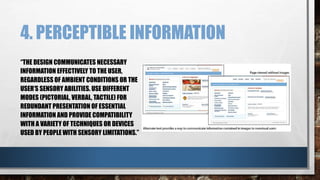 4. PERCEPTIBLE INFORMATION 
“THE DESIGN COMMUNICATES NECESSARY 
INFORMATION EFFECTIVELY TO THE USER, 
REGARDLESS OF AMBIENT CONDITIONS OR THE 
USER’S SENSORY ABILITIES. USE DIFFERENT 
MODES (PICTORIAL, VERBAL, TACTILE) FOR 
REDUNDANT PRESENTATION OF ESSENTIAL 
INFORMATION AND PROVIDE COMPATIBILITY 
WITH A VARIETY OF TECHNIQUES OR DEVICES 
USED BY PEOPLE WITH SENSORY LIMITATIONS.” 
 