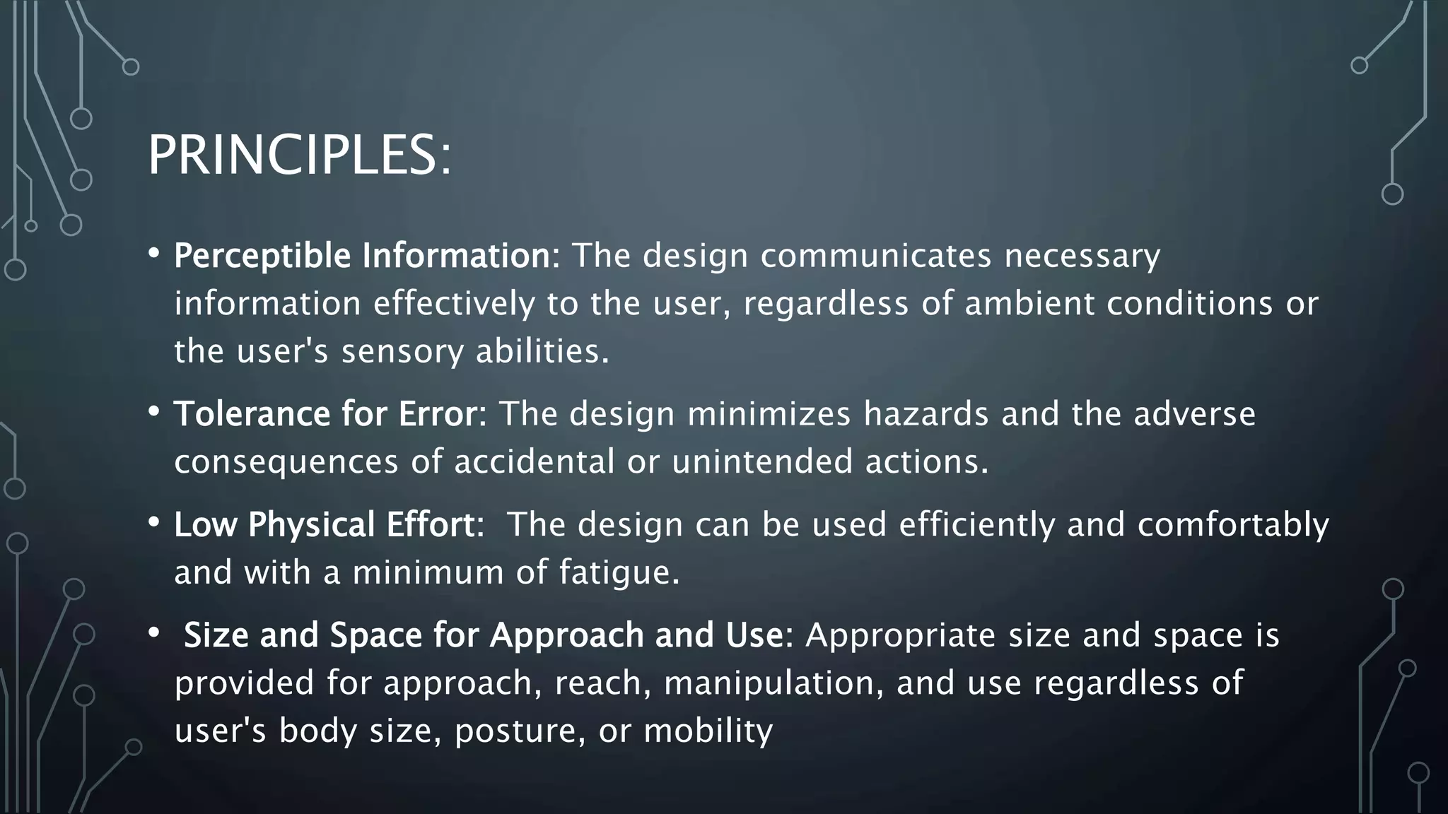 PRINCIPLES:
• Perceptible Information: The design communicates necessary
information effectively to the user, regardless of ambient conditions or
the user's sensory abilities.
• Tolerance for Error: The design minimizes hazards and the adverse
consequences of accidental or unintended actions.
• Low Physical Effort: The design can be used efficiently and comfortably
and with a minimum of fatigue.
• Size and Space for Approach and Use: Appropriate size and space is
provided for approach, reach, manipulation, and use regardless of
user's body size, posture, or mobility
 