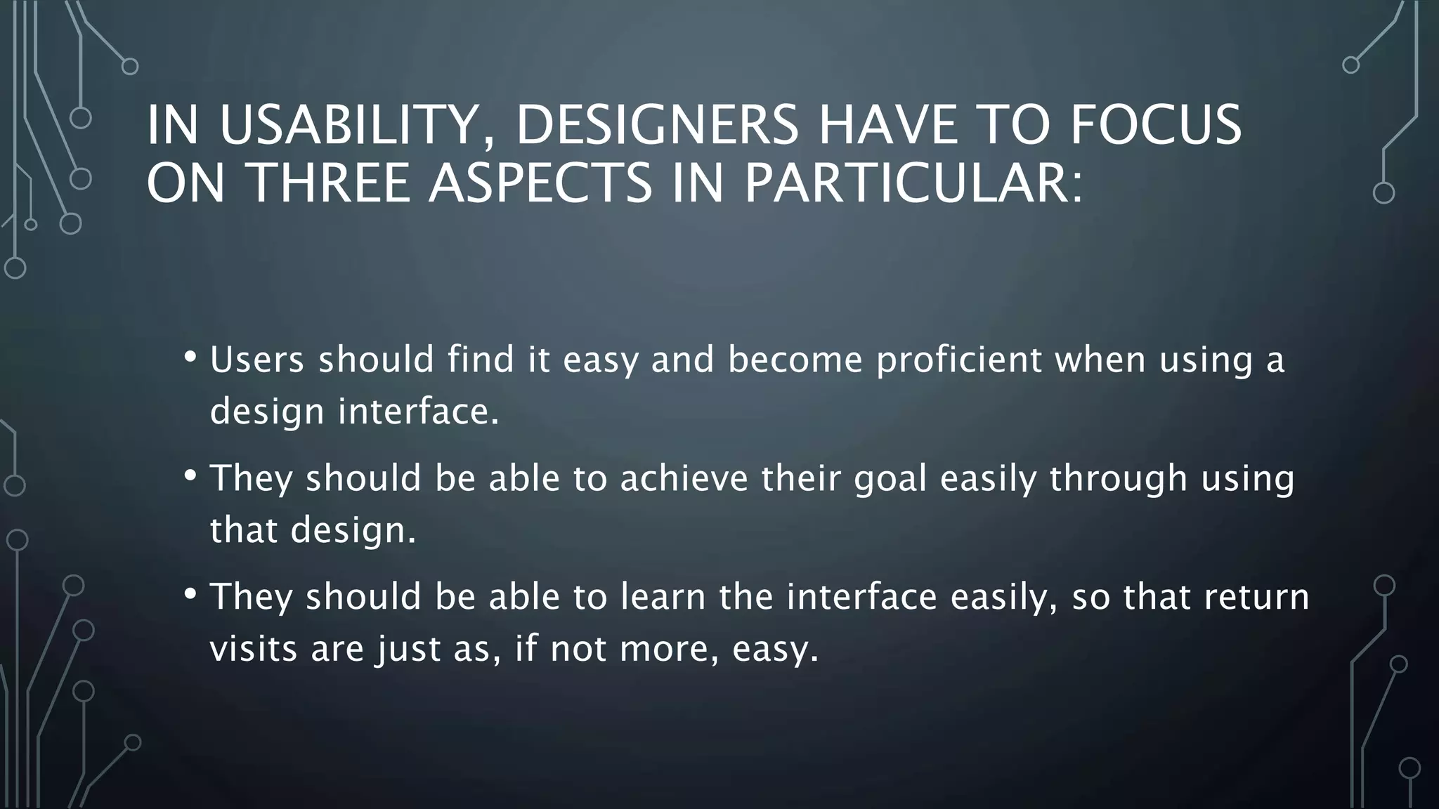 IN USABILITY, DESIGNERS HAVE TO FOCUS
ON THREE ASPECTS IN PARTICULAR:
• Users should find it easy and become proficient when using a
design interface.
• They should be able to achieve their goal easily through using
that design.
• They should be able to learn the interface easily, so that return
visits are just as, if not more, easy.
 
