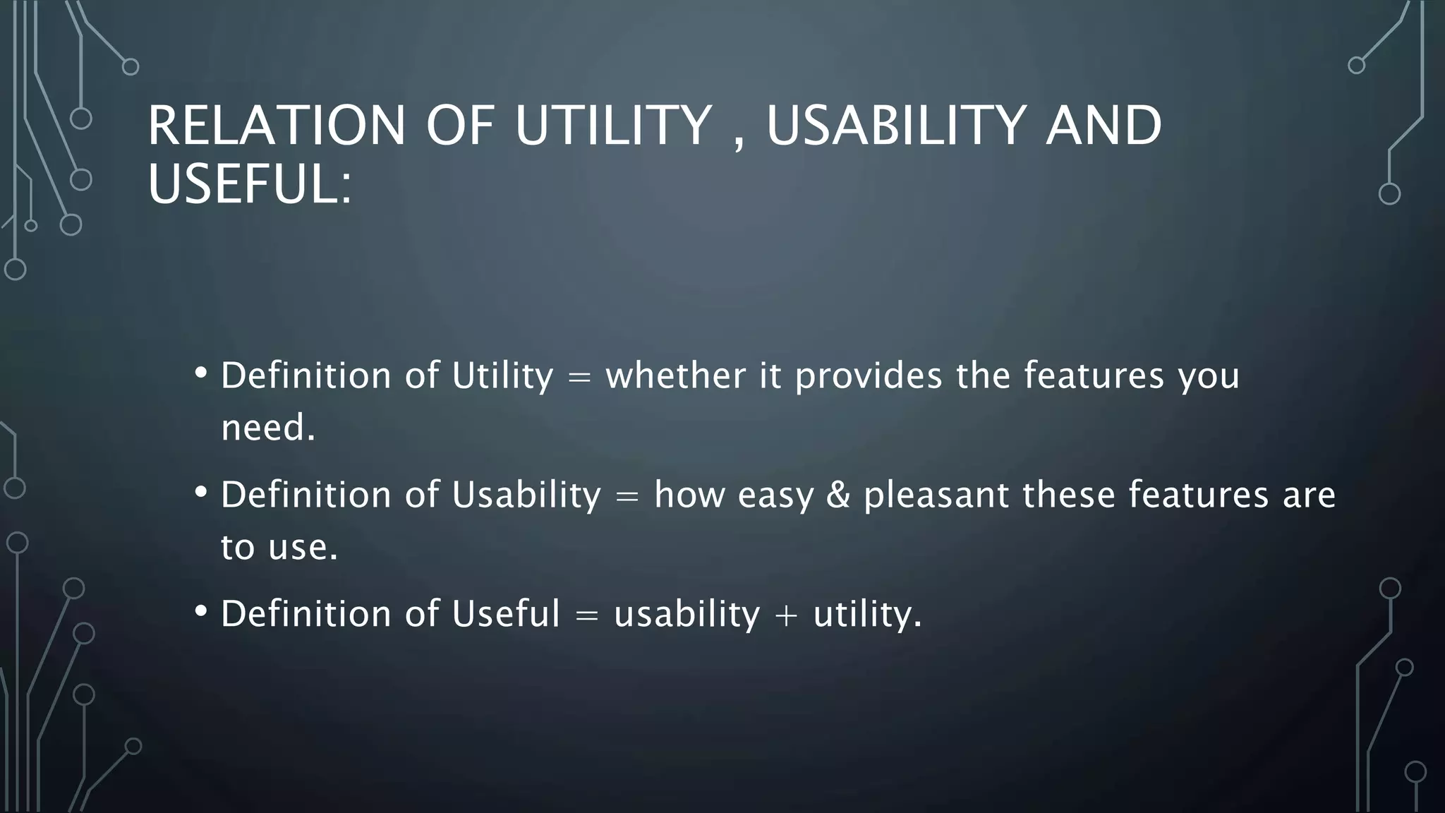 RELATION OF UTILITY , USABILITY AND
USEFUL:
• Definition of Utility = whether it provides the features you
need.
• Definition of Usability = how easy & pleasant these features are
to use.
• Definition of Useful = usability + utility.
 