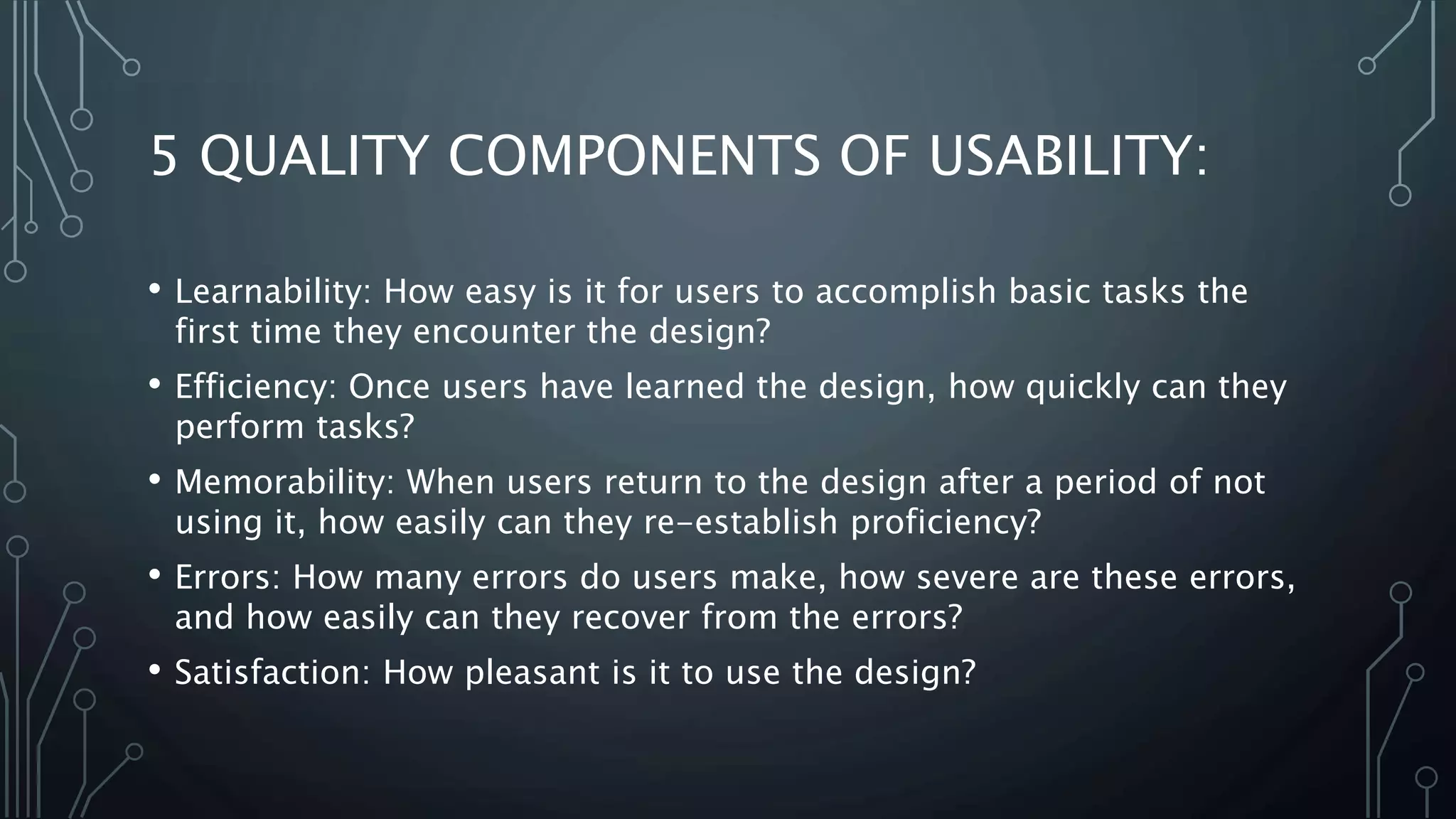 5 QUALITY COMPONENTS OF USABILITY:
• Learnability: How easy is it for users to accomplish basic tasks the
first time they encounter the design?
• Efficiency: Once users have learned the design, how quickly can they
perform tasks?
• Memorability: When users return to the design after a period of not
using it, how easily can they re-establish proficiency?
• Errors: How many errors do users make, how severe are these errors,
and how easily can they recover from the errors?
• Satisfaction: How pleasant is it to use the design?
 