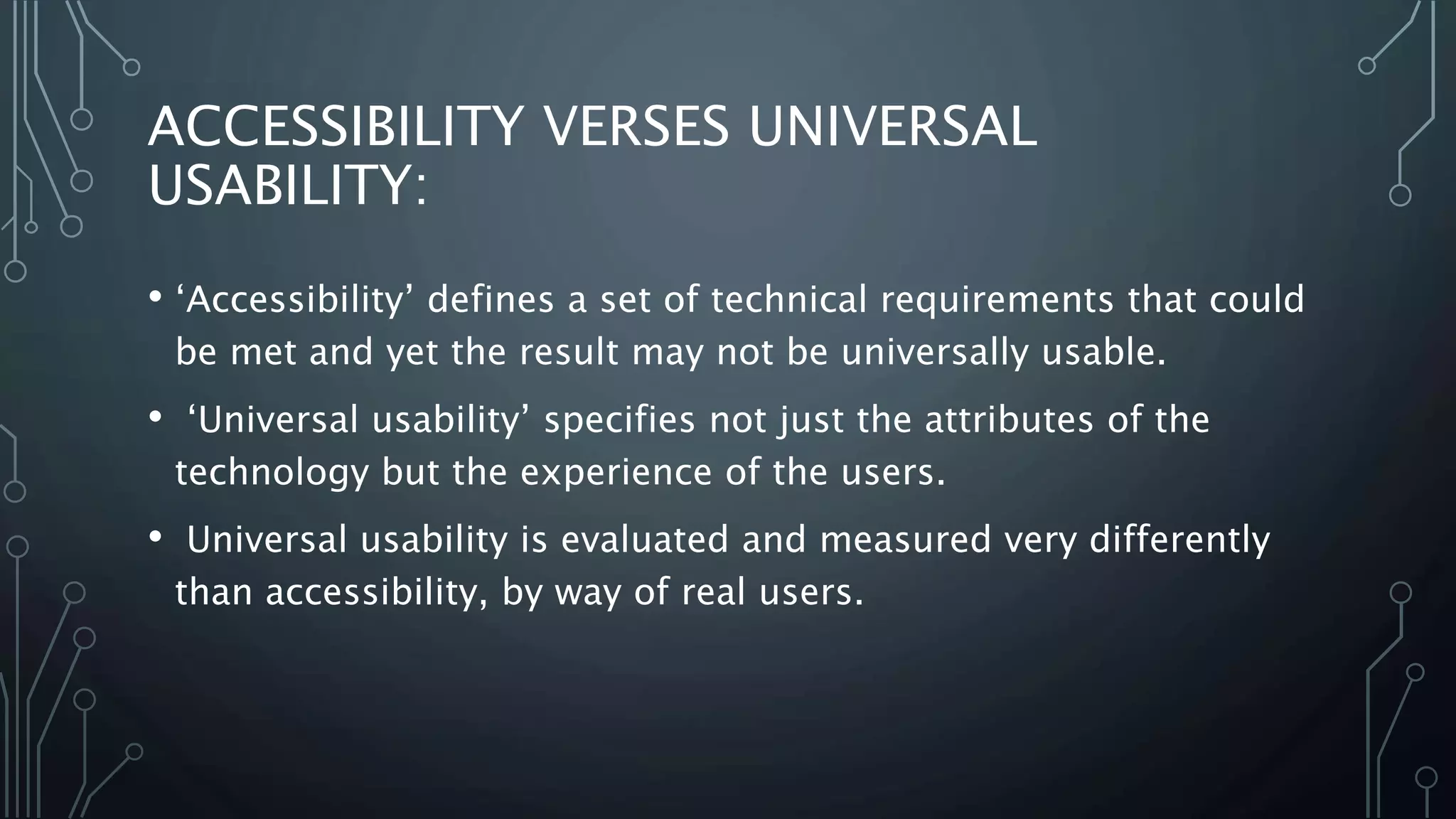 ACCESSIBILITY VERSES UNIVERSAL
USABILITY:
• ‘Accessibility’ defines a set of technical requirements that could
be met and yet the result may not be universally usable.
• ‘Universal usability’ specifies not just the attributes of the
technology but the experience of the users.
• Universal usability is evaluated and measured very differently
than accessibility, by way of real users.
 