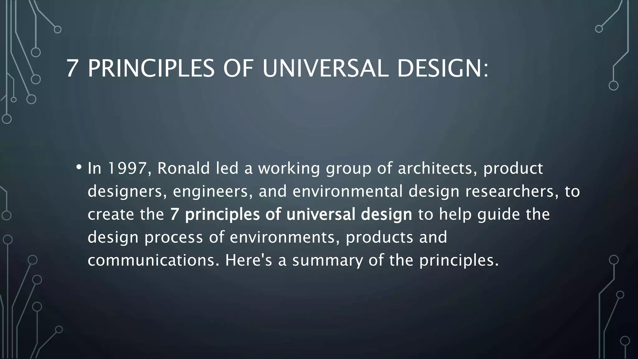 7 PRINCIPLES OF UNIVERSAL DESIGN:
• In 1997, Ronald led a working group of architects, product
designers, engineers, and environmental design researchers, to
create the 7 principles of universal design to help guide the
design process of environments, products and
communications. Here's a summary of the principles.
 