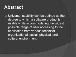 Abstract
 Universal usability can be defined as the
degree to which a software product is
usable while accommodating the widest
possible range of user accessing to the
application from various technical,
organizational, social, physical, and
cultural environment
 