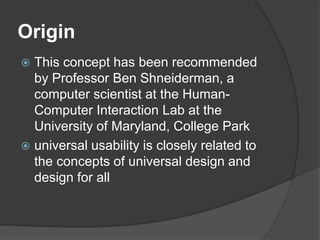 Origin
 This concept has been recommended
by Professor Ben Shneiderman, a
computer scientist at the Human-
Computer Interaction Lab at the
University of Maryland, College Park
 universal usability is closely related to
the concepts of universal design and
design for all
 