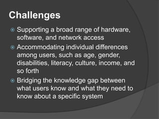 Challenges
 Supporting a broad range of hardware,
software, and network access
 Accommodating individual differences
among users, such as age, gender,
disabilities, literacy, culture, income, and
so forth
 Bridging the knowledge gap between
what users know and what they need to
know about a specific system
 
