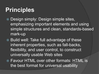 Principles
 Design simply: Design simple sites,
emphasizing important elements and using
simple structures and clean, standards-based
mark-up
 Build well: Take full advantage of these
inherent properties, such as fall-backs,
flexibility, and user control, to construct
universally usable Web sites
 Favour HTML over other formats: HTML is
the best format for universal usability
 