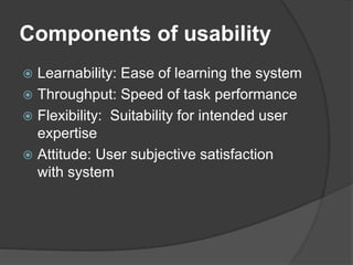 Components of usability
 Learnability: Ease of learning the system
 Throughput: Speed of task performance
 Flexibility: Suitability for intended user
expertise
 Attitude: User subjective satisfaction
with system
 