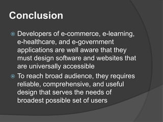 Conclusion
 Developers of e-commerce, e-learning,
e-healthcare, and e-government
applications are well aware that they
must design software and websites that
are universally accessible
 To reach broad audience, they requires
reliable, comprehensive, and useful
design that serves the needs of
broadest possible set of users
 