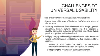 CHALLENGES TO
UNIVERSAL USABILITY
There are three major challenges to universal usability:
• Supporting a wide range of hardware , software and access to
the network.
• Adapting to individual user differences, such as age , gender,
disabilities, literacy, culture, income, etc. It is possible to
roughly categories individual differences into three types:
physical, cognitive, and socio-cultural.
• Bridging the gap in knowledge between what users know and
what a particular system needs to know. Two issues need to be
resolved:
oBuilding a user model to access the background
information of individual users on a particular system;
oIntegrating the evolutionary learning mechanism.
 