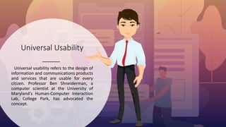 Universal Usability
Universal usability refers to the design of
information and communications products
and services that are usable for every
citizen. Professor Ben Shneiderman, a
computer scientist at the University of
Maryland's Human-Computer Interaction
Lab, College Park, has advocated the
concept.
 