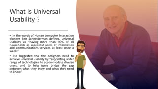 What is Universal
Usability ?
• In the words of Human computer Interaction
pioneer Ben Schneiderman defines, universal
usability as “having more than 90% of all
households as successful users of information
and communications services at least once a
week.”
• He suggested that the designers need to
achieve universal usability by “supporting wider
range of technologies, to accommodate diverse
users, and to help users bridge the gap
between what they know and what they need
to know.”
 