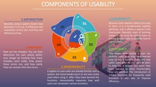 3.MEMORABILITY
It applies to users who are already familiar with a
system, but some breaks occur or are very rarely
used when using it. After they have learned the
functions, memorability measures how well
users can remember various functions.
5.SATISFACTION
Basically, using a system means how
pleasing it is to use. It influences the
motivation of the user and thus the
efficiency of use.
1.LEARNABILITY
Because most systems need to be easy
to learn, it is a fundamental usability
attribute, and it affects a system's first
impression. Basically, ease of learning
means a user must be able to learn as
quickly and as easily as possible how to
use a system.
4.MISTAKES
Next are the mistakes. You can help
determine the pain points within
your design by tracking how many
mistakes users make, how severe
these errors are, and how easily
they can recover from the errors.
2.EFFICIENCY
This means how quickly a user can
perform tasks once they have learned
how to use a system. There are also
some users who do not need to learn
to fully use a system, but when they
have learned its basic functionality,
they are satisfied. The introduction of
hidden shortcuts for frequently used
functions is one way to improve
efficiency.
01
02
03
04
05
COMPONENTS OF USABILITY
 