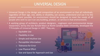 UNIVERSAL DESIGN
• Universal Design is the design and composition of an environment so that all individuals,
regardless of their age, size, ability or disability, can access, understand and use it to the
greatest extent possible. An environment should be designed to meet the needs of all
people who wish to use it (or any building, product , or service in that environment).
• A working group of architects, product designers , engineers and environmental design
researchers, led by the late Ronald Mace at North Carolina State University, developed the
7 Principles of Universal Design in 1997. They are,
o Equitable Use
o Flexibility in Use
o Simple and Intuitive Use
o Perceptible Information
o Tolerance for Error
o Low Physical Effort
o Size and Space for Approach and Use
 