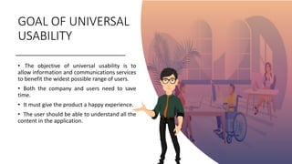 GOAL OF UNIVERSAL
USABILITY
• The objective of universal usability is to
allow information and communications services
to benefit the widest possible range of users.
• Both the company and users need to save
time.
• It must give the product a happy experience.
• The user should be able to understand all the
content in the application.
 