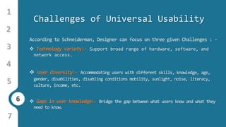 6
1
3
4
5
6
2
7
Challenges of Universal Usability
According to Schneiderman, Designer can focus on three given Challenges : -
 Technology variety:- Support broad range of hardware, software, and
network access.
 User diversity:- Accommodating users with different skills, knowledge, age,
gender, disabilities, disabling conditions mobility, sunlight, noise, literacy,
culture, income, etc.
 Gaps in user knowledge:- Bridge the gap between what users know and what they
need to know.
 