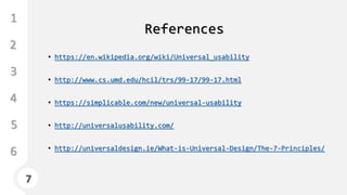 7
1
3
4
5
6
2
7
References
• https://en.wikipedia.org/wiki/Universal_usability
• http://www.cs.umd.edu/hcil/trs/99-17/99-17.html
• https://simplicable.com/new/universal-usability
• http://universalusability.com/
• http://universaldesign.ie/What-is-Universal-Design/The-7-Principles/
 