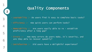 2
1
3
4
5
6
2
7
Quality Components
• Learnability :- Do users find it easy to complete basic tasks?
• Efficiency :- How quick users can perform tasks?
• Memorability :- Are users easily able to re – establish
proficiency after a long gap?
• Errors :- How many errors do users make, It’s severity, and
are they able to recover speedily?
• Satisfaction :- Did users have a delightful experience?
 