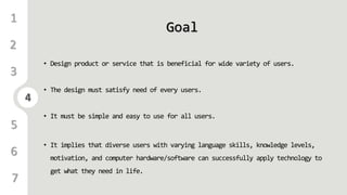 4
1
3
4
5
6
2
7
Goal
• Design product or service that is beneficial for wide variety of users.
• The design must satisfy need of every users.
• It must be simple and easy to use for all users.
• It implies that diverse users with varying language skills, knowledge levels,
motivation, and computer hardware/software can successfully apply technology to
get what they need in life.
 