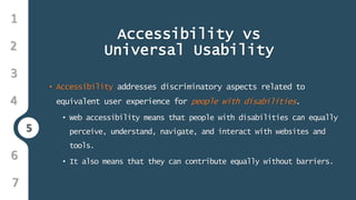 5
1
3
4
5
6
2
7
Accessibility vs
Universal Usability
• Accessibility addresses discriminatory aspects related to
equivalent user experience for people with disabilities.
• Web accessibility means that people with disabilities can equally
perceive, understand, navigate, and interact with websites and
tools.
• It also means that they can contribute equally without barriers.
 