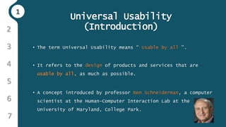 11
3
4
5
6
2
7
Universal Usability
(Introduction)
• The term Universal Usability means “ Usable by all ”.
• It refers to the design of products and services that are
usable by all, as much as possible.
• A concept introduced by professor Ben Schneiderman, a computer
scientist at the Human-Computer Interaction Lab at the
University of Maryland, College Park.
 