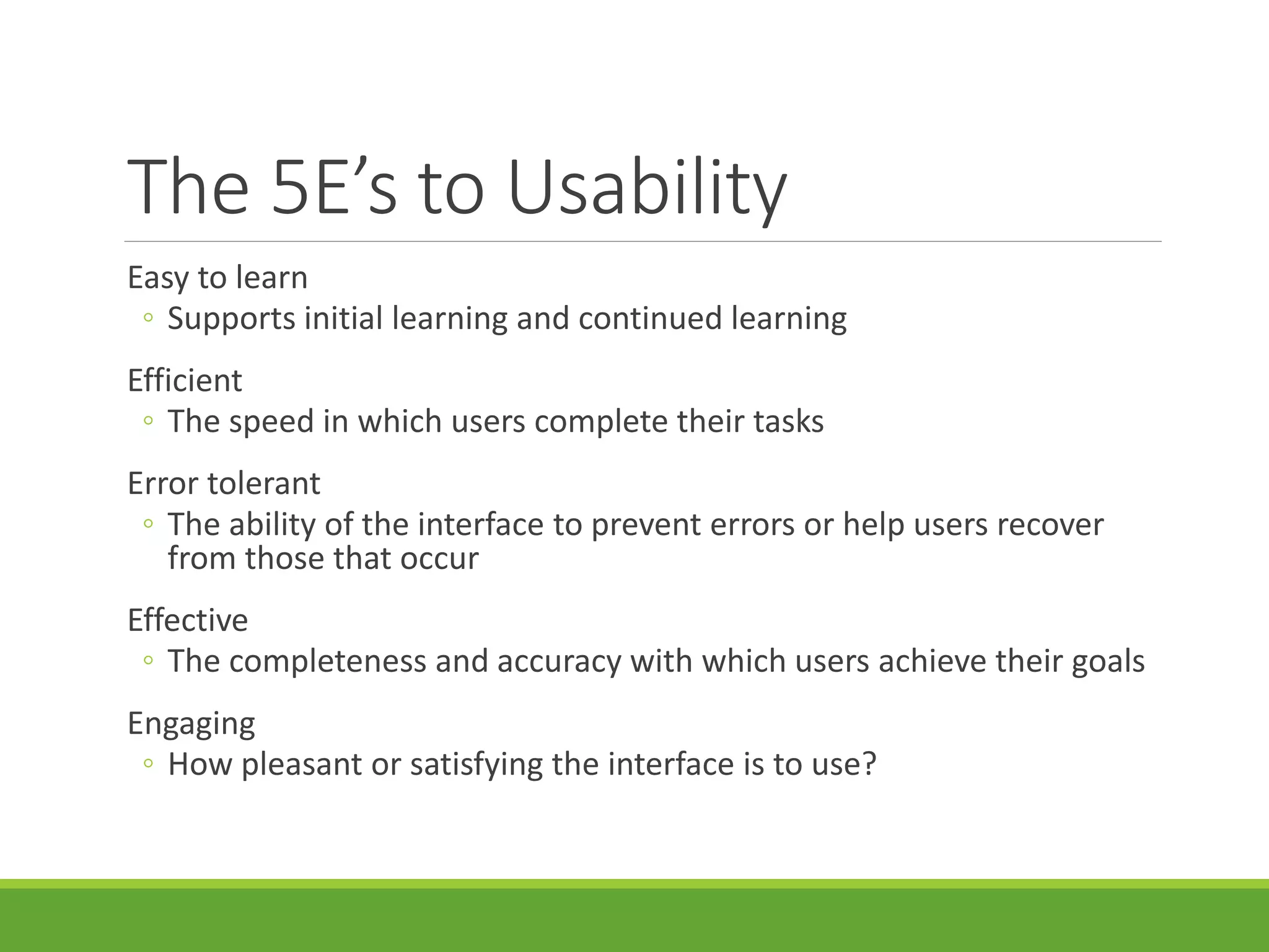 The 5E’s to Usability
Easy to learn
◦ Supports initial learning and continued learning
Efficient
◦ The speed in which users complete their tasks
Error tolerant
◦ The ability of the interface to prevent errors or help users recover
from those that occur
Effective
◦ The completeness and accuracy with which users achieve their goals
Engaging
◦ How pleasant or satisfying the interface is to use?
 
