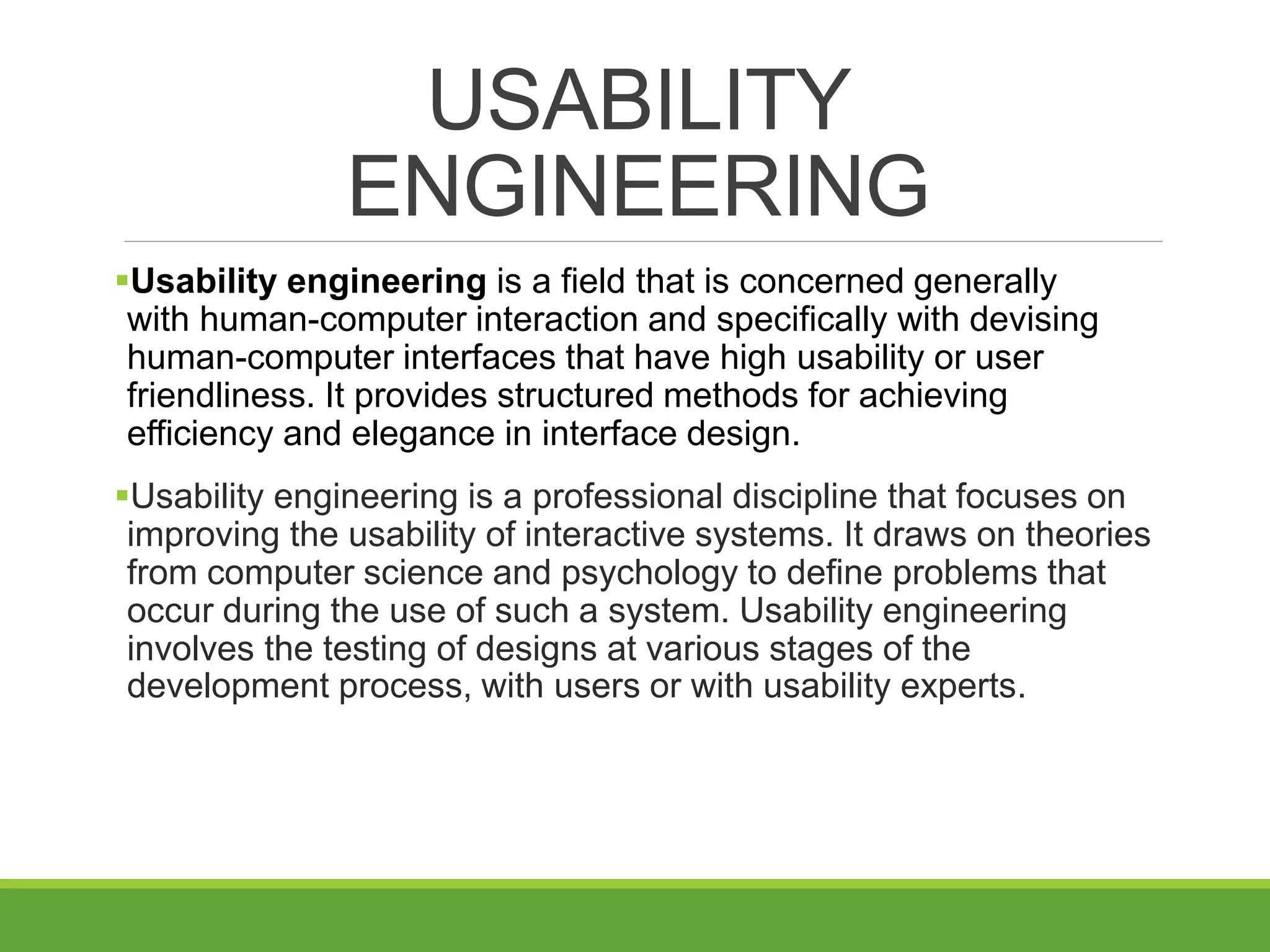 USABILITY
ENGINEERING
Usability engineering is a field that is concerned generally
with human-computer interaction and specifically with devising
human-computer interfaces that have high usability or user
friendliness. It provides structured methods for achieving
efficiency and elegance in interface design.
Usability engineering is a professional discipline that focuses on
improving the usability of interactive systems. It draws on theories
from computer science and psychology to define problems that
occur during the use of such a system. Usability engineering
involves the testing of designs at various stages of the
development process, with users or with usability experts.
 