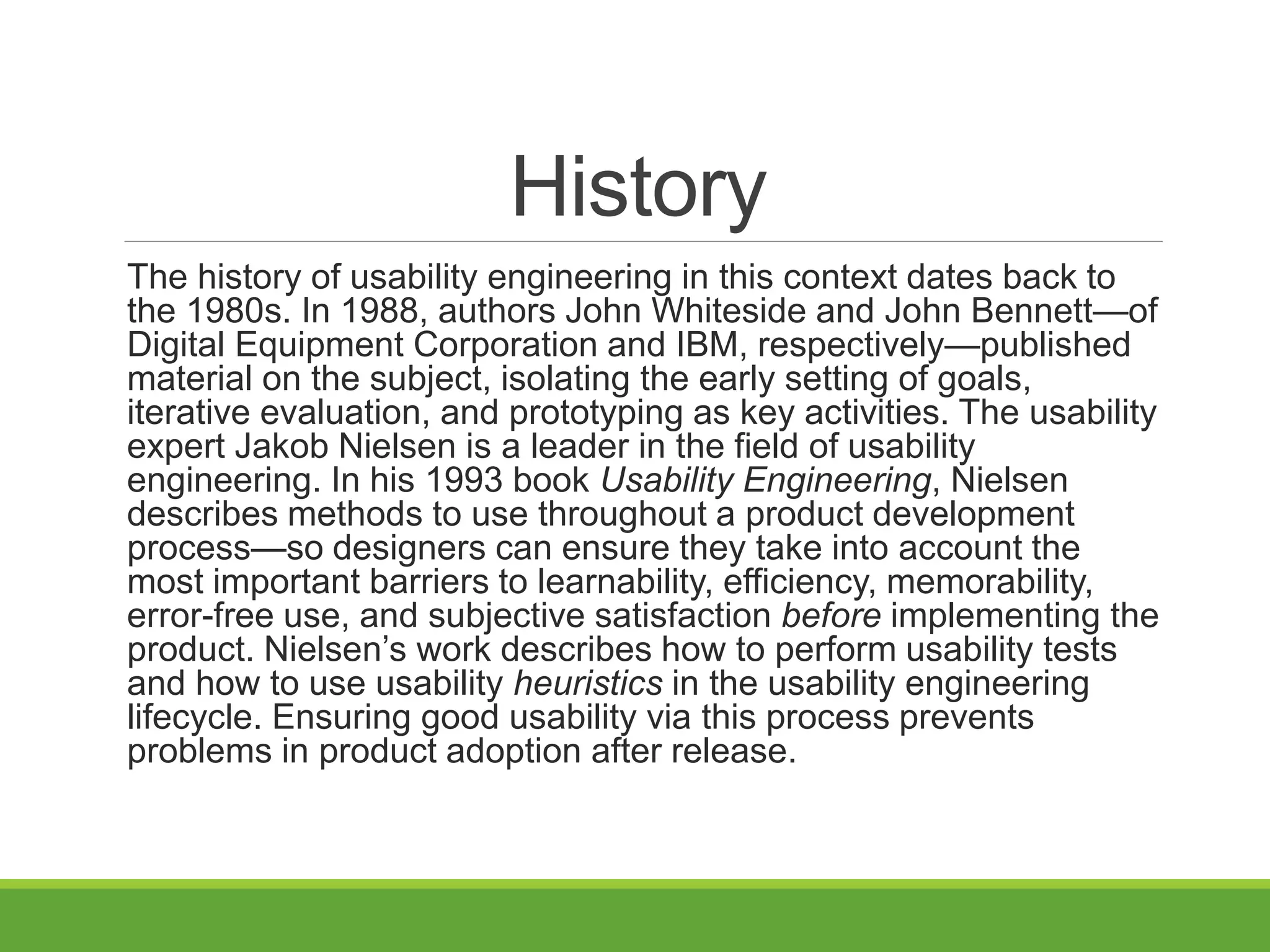 History
The history of usability engineering in this context dates back to
the 1980s. In 1988, authors John Whiteside and John Bennett—of
Digital Equipment Corporation and IBM, respectively—published
material on the subject, isolating the early setting of goals,
iterative evaluation, and prototyping as key activities. The usability
expert Jakob Nielsen is a leader in the field of usability
engineering. In his 1993 book Usability Engineering, Nielsen
describes methods to use throughout a product development
process—so designers can ensure they take into account the
most important barriers to learnability, efficiency, memorability,
error-free use, and subjective satisfaction before implementing the
product. Nielsen’s work describes how to perform usability tests
and how to use usability heuristics in the usability engineering
lifecycle. Ensuring good usability via this process prevents
problems in product adoption after release.
 