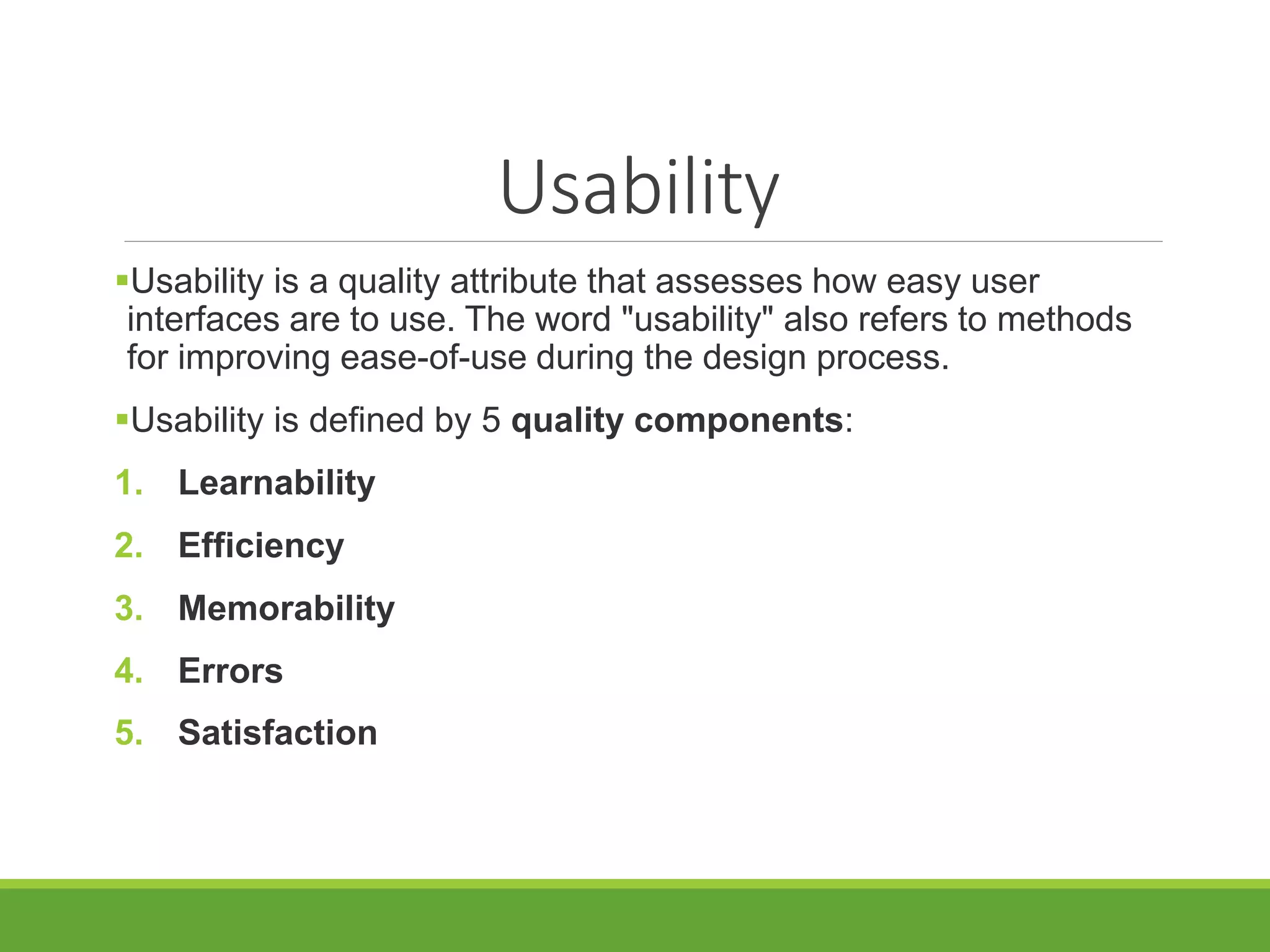 Usability
Usability is a quality attribute that assesses how easy user
interfaces are to use. The word "usability" also refers to methods
for improving ease-of-use during the design process.
Usability is defined by 5 quality components:
1. Learnability
2. Efficiency
3. Memorability
4. Errors
5. Satisfaction
 