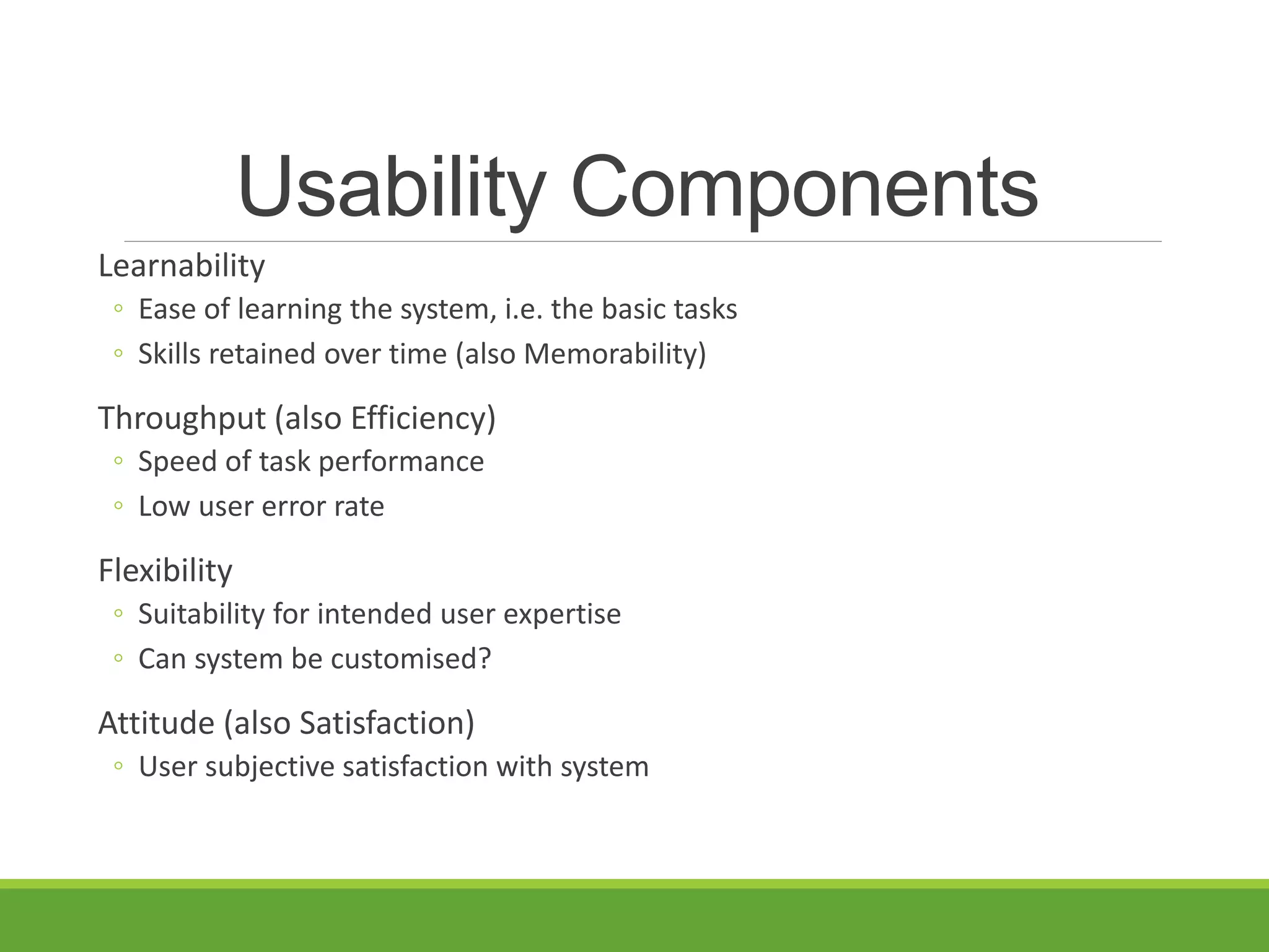 Usability Components
Learnability
◦ Ease of learning the system, i.e. the basic tasks
◦ Skills retained over time (also Memorability)
Throughput (also Efficiency)
◦ Speed of task performance
◦ Low user error rate
Flexibility
◦ Suitability for intended user expertise
◦ Can system be customised?
Attitude (also Satisfaction)
◦ User subjective satisfaction with system
 